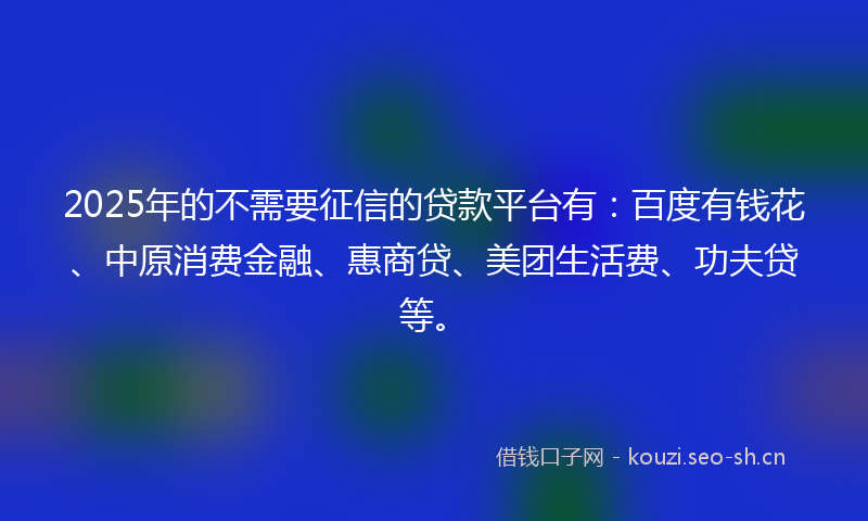 2025年的不需要征信的贷款平台有：百度有钱花、中原消费金融、惠商贷、美团生活费、功夫贷等。