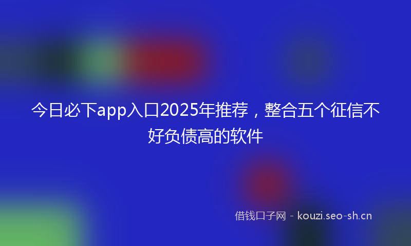 今日必下app入口2025年推荐,整合五个征信不好负债高的软件