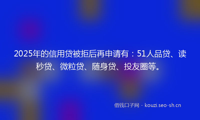 2025年的信用贷被拒后再申请有：51人品贷、读秒贷、微粒贷、随身贷、投友圈等。