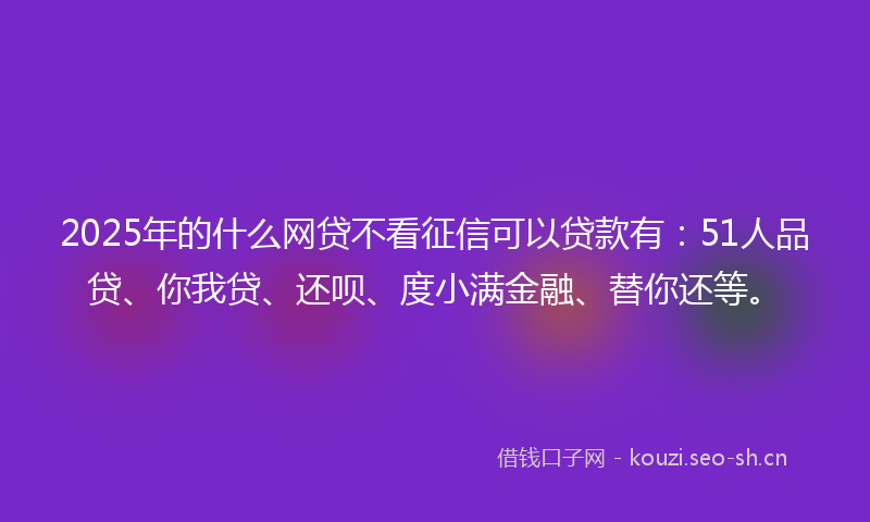 2025年的什么网贷不看征信可以贷款有：51人品贷、你我贷、还呗、度小满金融、替你还等。