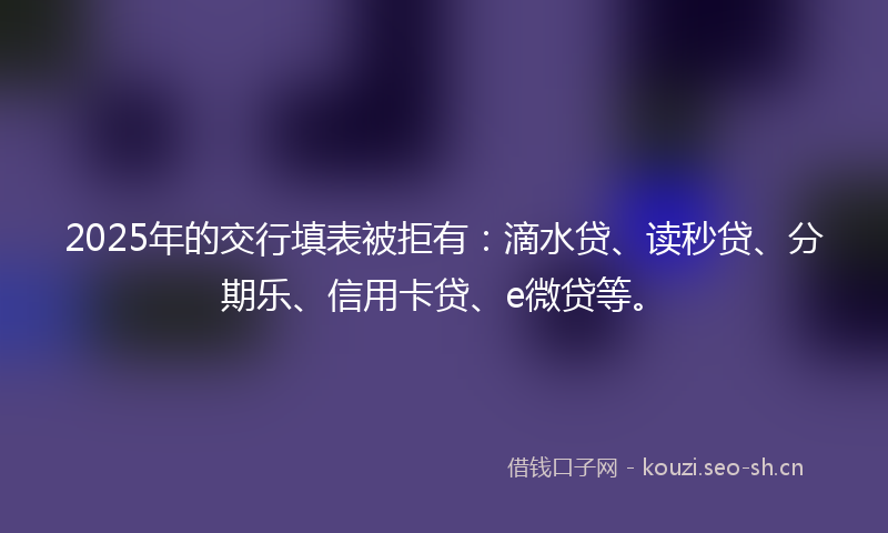 2025年的交行填表被拒有：滴水贷、读秒贷、分期乐、信用卡贷、e微贷等。