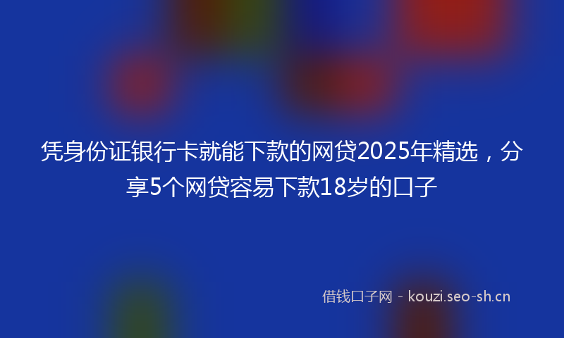 凭身份证银行卡就能下款的网贷2025年精选，分享5个网贷容易下款18岁的口子