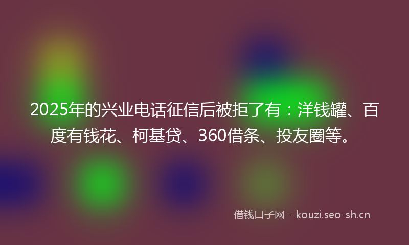2025年的兴业电话征信后被拒了有:洋钱罐、百度有钱花、柯基贷、360借条、投友圈等。