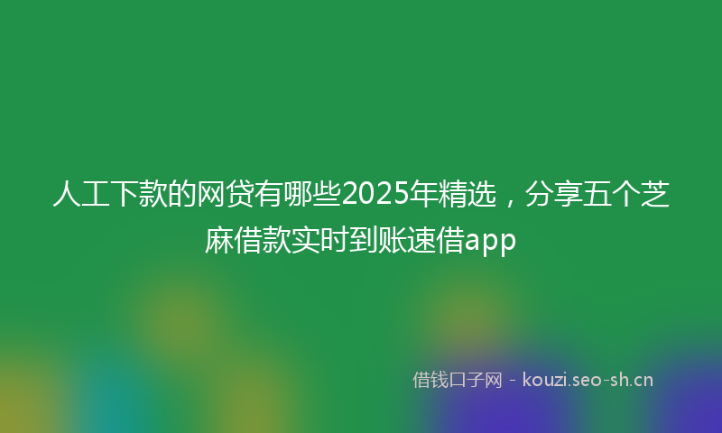 人工下款的网贷有哪些2025年精选，分享五个芝麻借款实时到账速借app
