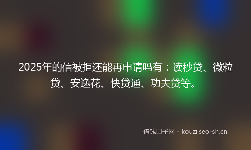 2025年的信被拒还能再申请吗有：读秒贷、微粒贷、安逸花、快贷通、功夫贷等。