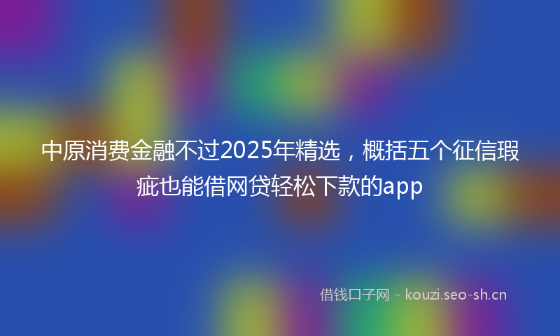 中原消费金融不过2025年精选,概括五个征信瑕疵也能借网贷轻松下款的app