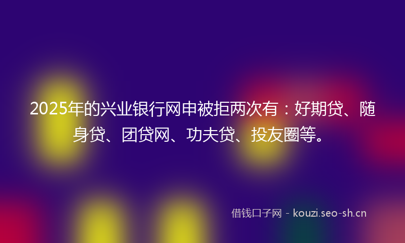 2025年的兴业银行网申被拒两次有：好期贷、随身贷、团贷网、功夫贷、投友圈等。