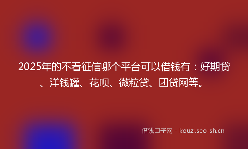 2025年的不看征信哪个平台可以借钱有：好期贷、洋钱罐、花呗、微粒贷、团贷网等。