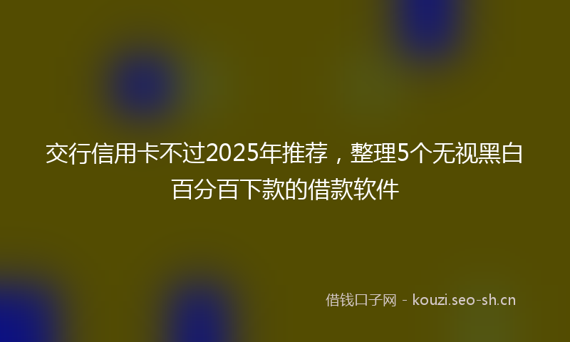 交行信用卡不过2025年推荐，整理5个无视黑白百分百下款的借款软件
