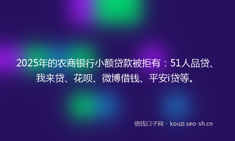 2025年的农商银行小额贷款被拒有：51人品贷、我来贷、花呗、微博借钱、平安i贷等。