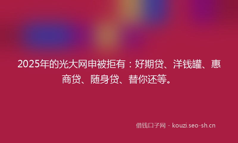 2025年的光大网申被拒有：好期贷、洋钱罐、惠商贷、随身贷、替你还等。