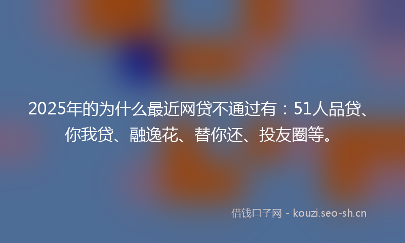 2025年的为什么最近网贷不通过有：51人品贷、你我贷、融逸花、替你还、投友圈等。