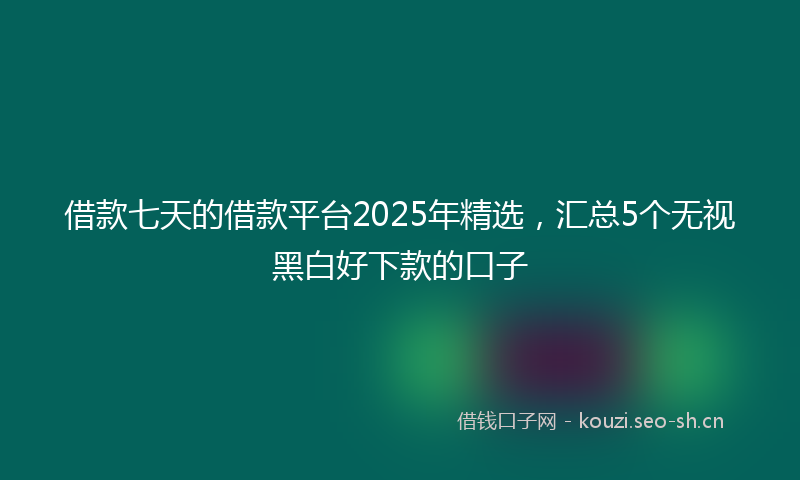 借款七天的借款平台2025年精选，汇总5个无视黑白好下款的口子