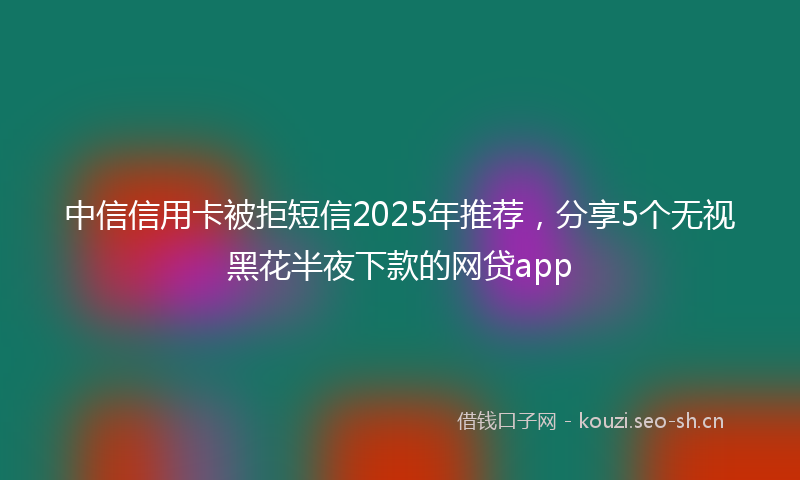 中信信用卡被拒短信2025年推荐，分享5个无视黑花半夜下款的网贷app