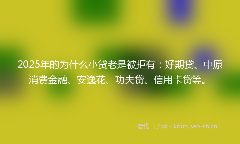 2025年的为什么小贷老是被拒有：好期贷、中原消费金融、安逸花、功夫贷、信用卡贷等。
