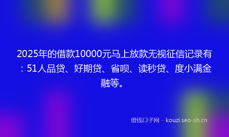 2025年的借款10000元马上放款无视征信记录有：51人品贷、好期贷、省呗、读秒贷、度小满金融等。