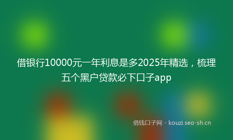 借银行10000元一年利息是多2025年精选，梳理五个黑户贷款必下口子app