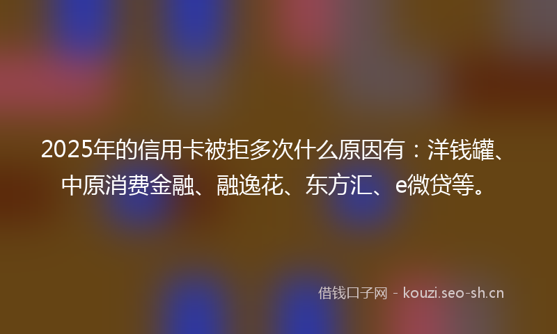2025年的信用卡被拒多次什么原因有：洋钱罐、中原消费金融、融逸花、东方汇、e微贷等。