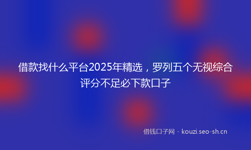 借款找什么平台2025年精选,罗列五个无视综合评分不足必下款口子