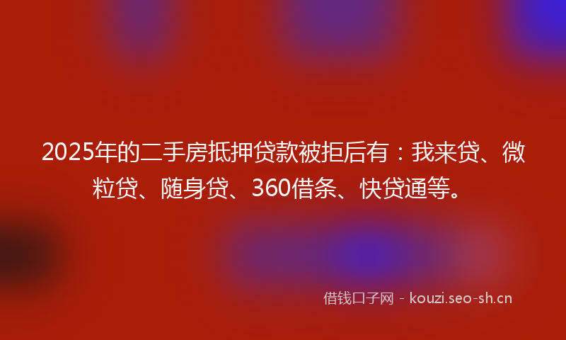 2025年的二手房抵押贷款被拒后有：我来贷、微粒贷、随身贷、360借条、快贷通等。