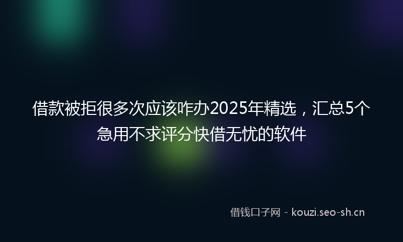 借款被拒很多次应该咋办2025年精选，汇总5个急用不求评分快借无忧的软件