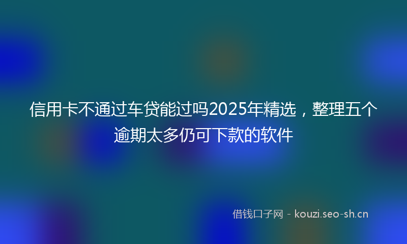 信用卡不通过车贷能过吗2025年精选，整理五个逾期太多仍可下款的软件