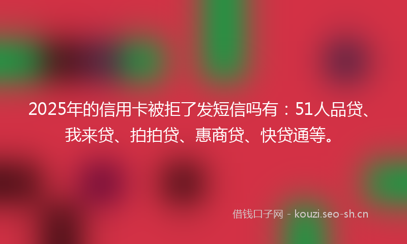 2025年的信用卡被拒了发短信吗有：51人品贷、我来贷、拍拍贷、惠商贷、快贷通等。