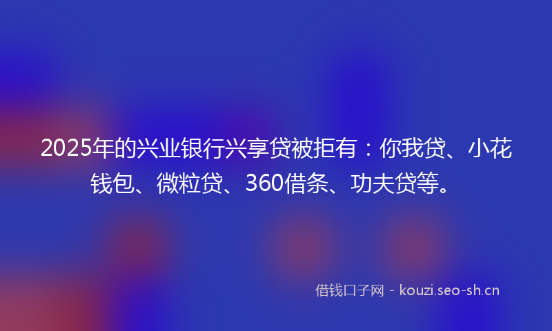 2025年的兴业银行兴享贷被拒有：你我贷、小花钱包、微粒贷、360借条、功夫贷等。