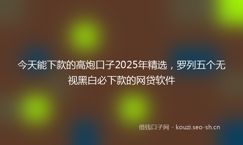 今天能下款的高炮口子2025年精选，罗列五个无视黑白必下款的网贷软件