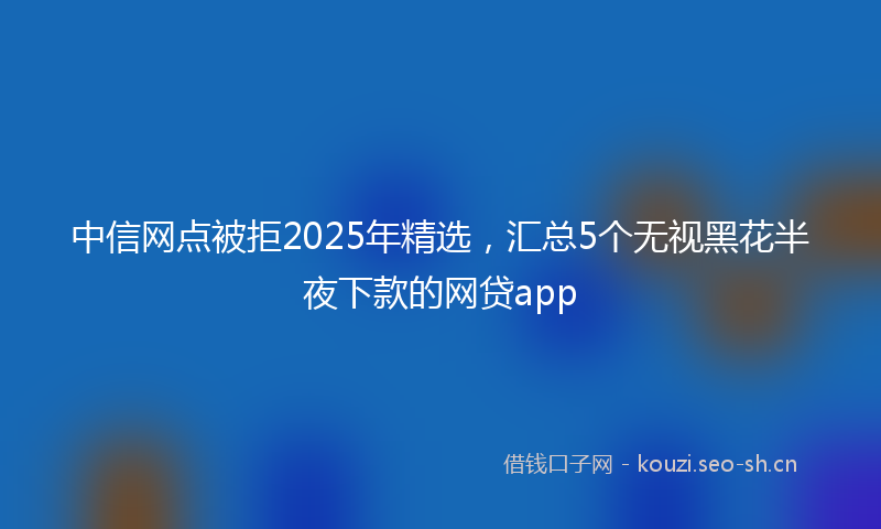 中信网点被拒2025年精选，汇总5个无视黑花半夜下款的网贷app