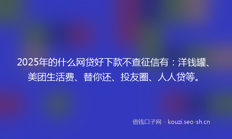 2025年的什么网贷好下款不查征信有：洋钱罐、美团生活费、替你还、投友圈、人人贷等。