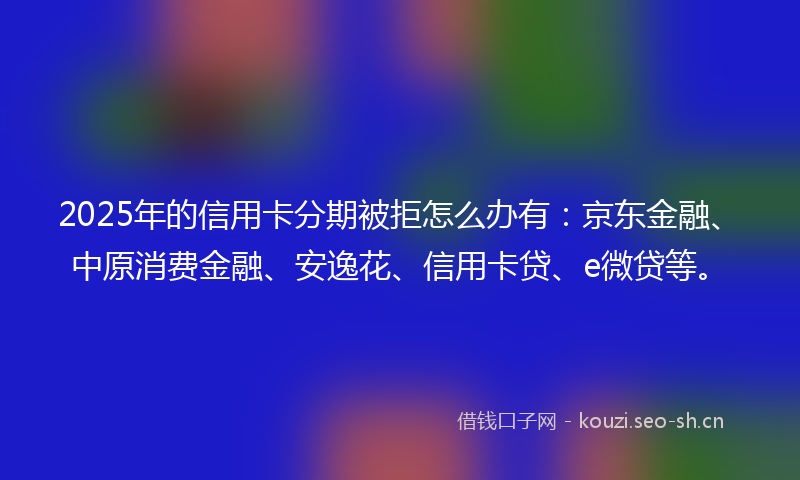 2025年的信用卡分期被拒怎么办有:京东金融、中原消费金融、安逸花、信用卡贷、e微贷等。
