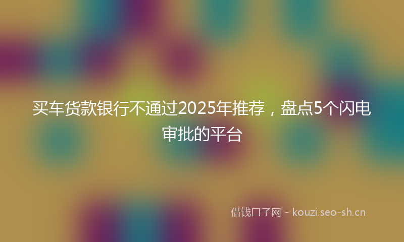 买车货款银行不通过2025年推荐，盘点5个闪电审批的平台