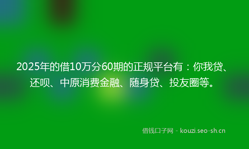 2025年的借10万分60期的正规平台有：你我贷、还呗、中原消费金融、随身贷、投友圈等。