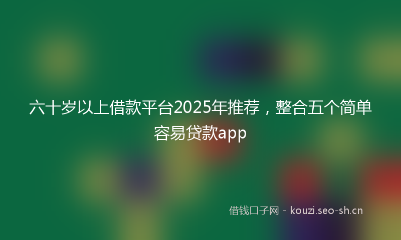 六十岁以上借款平台2025年推荐，整合五个简单容易贷款app