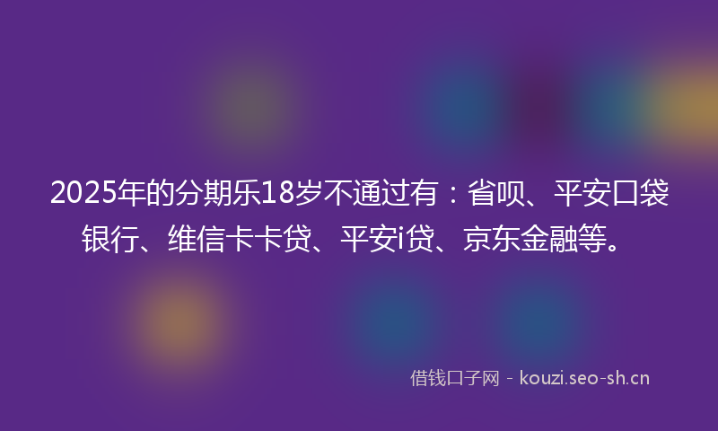 2025年的分期乐18岁不通过有:省呗、平安口袋银行、维信卡卡贷、平安i贷、京东金融等。