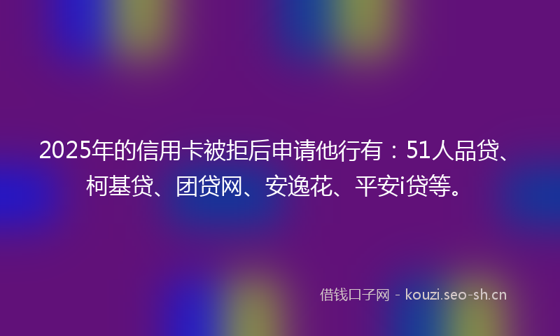 2025年的信用卡被拒后申请他行有：51人品贷、柯基贷、团贷网、安逸花、平安i贷等。