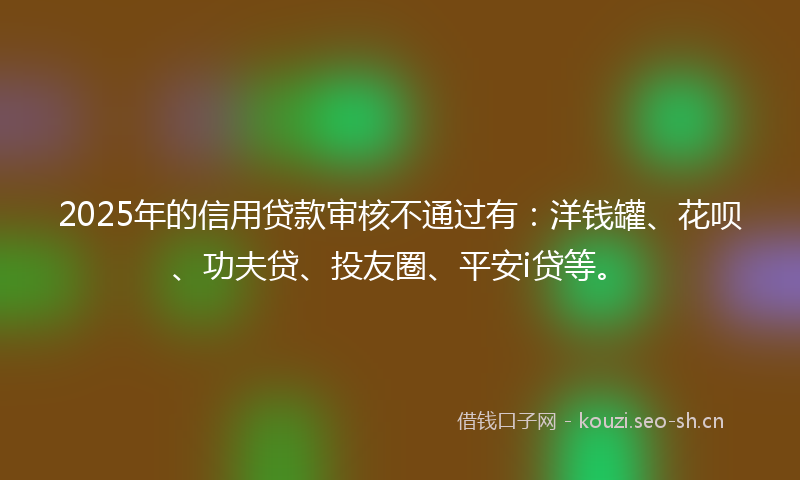 2025年的信用贷款审核不通过有：洋钱罐、花呗、功夫贷、投友圈、平安i贷等。