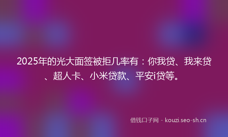 2025年的光大面签被拒几率有：你我贷、我来贷、超人卡、小米贷款、平安i贷等。