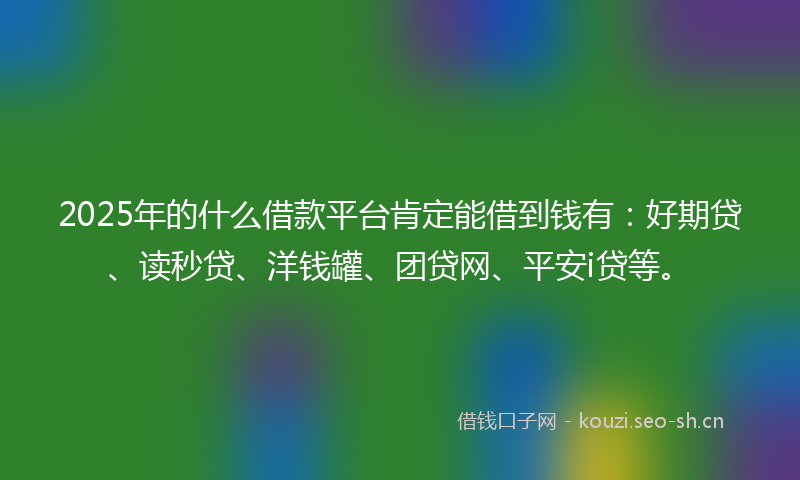 2025年的什么借款平台肯定能借到钱有：好期贷、读秒贷、洋钱罐、团贷网、平安i贷等。