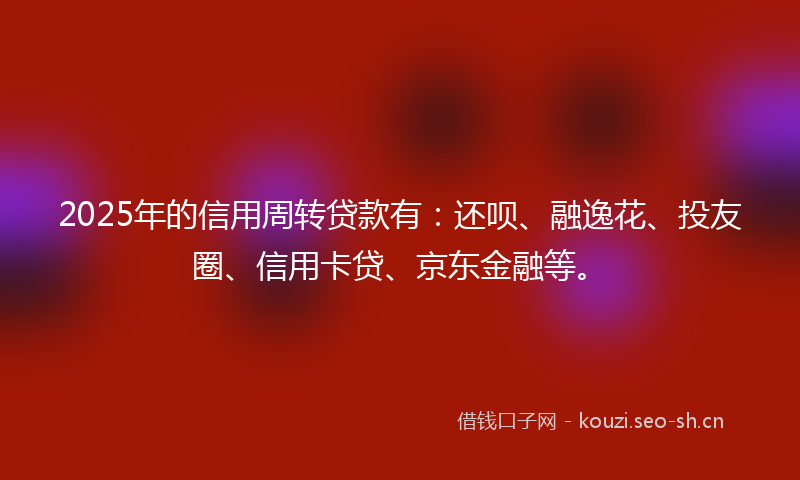2025年的信用周转贷款有:还呗、融逸花、投友圈、信用卡贷、京东金融等。