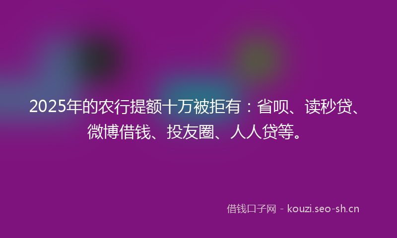 2025年的农行提额十万被拒有：省呗、读秒贷、微博借钱、投友圈、人人贷等。