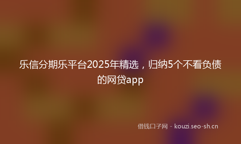 乐信分期乐平台2025年精选,归纳5个不看负债的网贷app