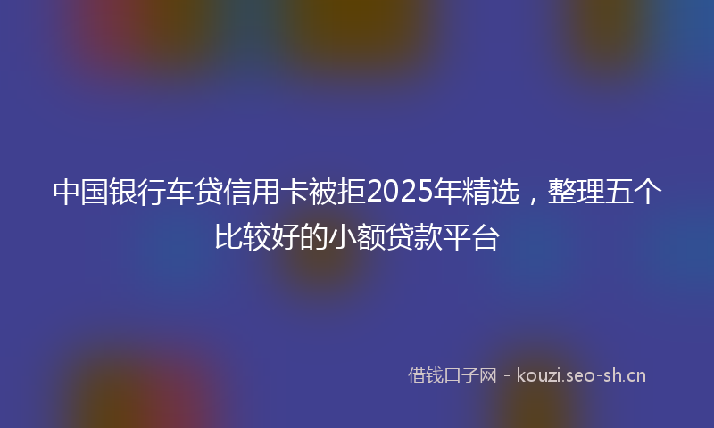 中国银行车贷信用卡被拒2025年精选，整理五个比较好的小额贷款平台