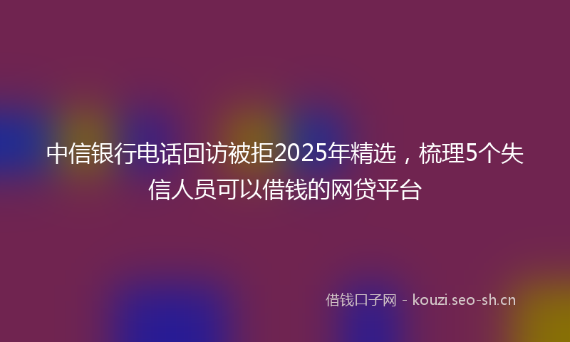 中信银行电话回访被拒2025年精选，梳理5个失信人员可以借钱的网贷平台