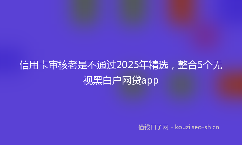 信用卡审核老是不通过2025年精选，整合5个无视黑白户网贷app