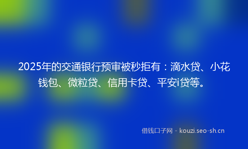 2025年的交通银行预审被秒拒有：滴水贷、小花钱包、微粒贷、信用卡贷、平安i贷等。
