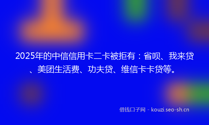 2025年的中信信用卡二卡被拒有：省呗、我来贷、美团生活费、功夫贷、维信卡卡贷等。