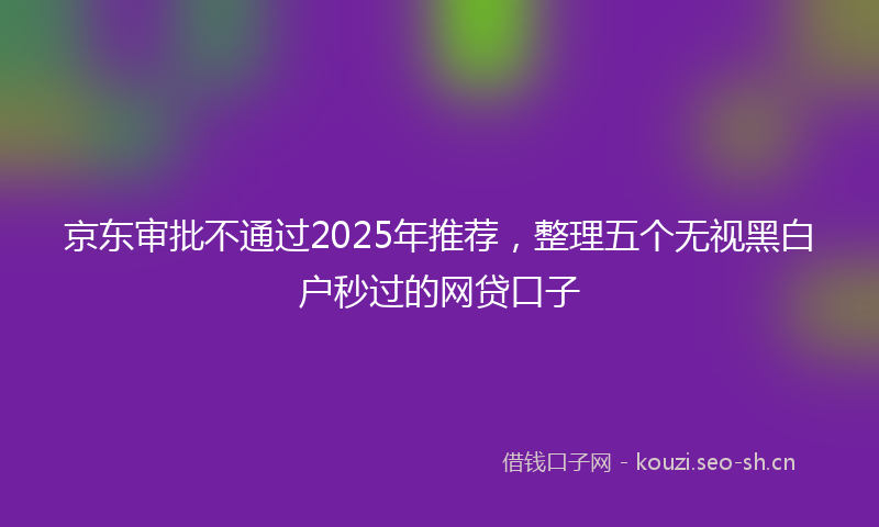 京东审批不通过2025年推荐,整理五个无视黑白户秒过的网贷口子