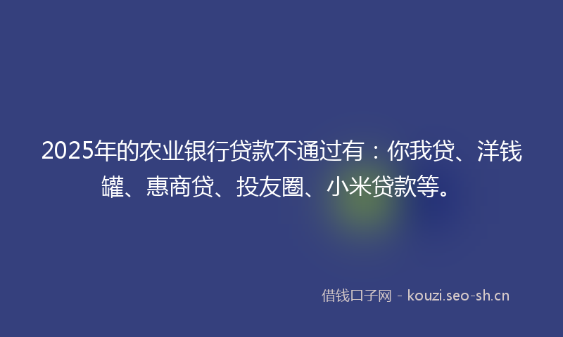 2025年的农业银行贷款不通过有:你我贷、洋钱罐、惠商贷、投友圈、小米贷款等。